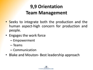 9,9 Orientation
Team Management
• Seeks to integrate both the production and the
human aspect-high concern for production and
people.
• Engages the work force
– Empowerment
– Teams
– Communication
• Blake and Mouton- Best leadership approach
© www.asia-masters.com
 