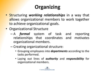 Organizing
• Structuring working relationships in a way that
allows organizational members to work together
to achieve organizational goals.
• Organizational Structure
– A formal system of task and reporting
relationships that coordinates and motivates
organizational members.
– Creating organizational structure:
• Grouping employees into departments according to the
tasks performed.
• Laying out lines of authority and responsibility for
organizational members.
© www.asia-masters.com
 