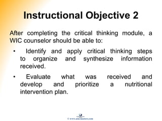Instructional Objective 2
After completing the critical thinking module, a
WIC counselor should be able to:
• Identify and apply critical thinking steps
to organize and synthesize information
received.
• Evaluate what was received and
develop and prioritize a nutritional
intervention plan.
© www.asia-masters.com
 