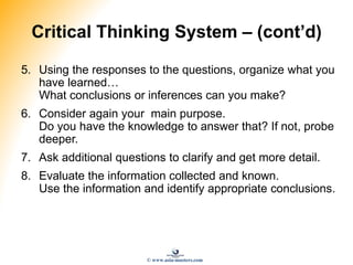 Critical Thinking System – (cont’d)
5. Using the responses to the questions, organize what you
have learned…
What conclusions or inferences can you make?
6. Consider again your main purpose.
Do you have the knowledge to answer that? If not, probe
deeper.
7. Ask additional questions to clarify and get more detail.
8. Evaluate the information collected and known.
Use the information and identify appropriate conclusions.
© www.asia-masters.com
 