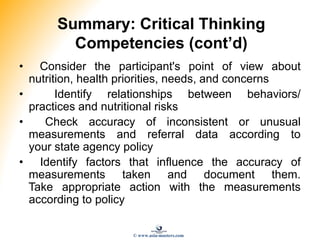 Summary: Critical Thinking
Competencies (cont’d)
• Consider the participant's point of view about
nutrition, health priorities, needs, and concerns
• Identify relationships between behaviors/
practices and nutritional risks
• Check accuracy of inconsistent or unusual
measurements and referral data according to
your state agency policy
• Identify factors that influence the accuracy of
measurements taken and document them.
Take appropriate action with the measurements
according to policy
© www.asia-masters.com
 