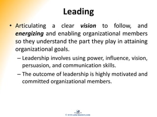 Leading
• Articulating a clear vision to follow, and
energizing and enabling organizational members
so they understand the part they play in attaining
organizational goals.
– Leadership involves using power, influence, vision,
persuasion, and communication skills.
– The outcome of leadership is highly motivated and
committed organizational members.
© www.asia-masters.com
 