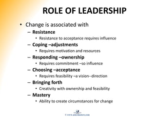 ROLE OF LEADERSHIP
• Change is associated with
– Resistance
• Resistance to acceptance requires influence
– Coping –adjustments
• Requires motivation and resources
– Responding –ownership
• Requires commitment –so influence
– Choosing –acceptance
• Requires feasibility –a vision--direction
– Bringing forth
• Creativity with ownership and feasibility
– Mastery
• Ability to create circumstances for change
© www.asia-masters.com
 