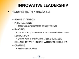INNOVATIVE LEADERSHIP
• REQUIRES SIX THINKING SKILLS
– PAYING ATTENTION
– PERSONALISING
• TAPPING INOT CUSTOMER AND EXPERIENCE
– IMAGING
• USE PICTURES, STORIES,METAPHORS TO TRANSMIT IDEAS
– SERIOUS PLAY
• OUT OF WAY THINKING TO GET SERIOUS RESULTS
– COLLABORATIVE THINKING WITH STAKE HOLDERS
– CRAFTING
• RESOLVE PARADOXES
© www.asia-masters.com
 