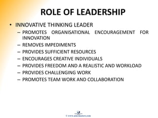ROLE OF LEADERSHIP
• INNOVATIVE THINKING LEADER
– PROMOTES ORGANISATIONAL ENCOURAGEMENT FOR
INNOVATION
– REMOVES IMPEDIMENTS
– PROVIDES SUFFICIENT RESOURCES
– ENCOURAGES CREATIVE INDIVIDUALS
– PROVIDES FREEDOM AND A REALISTIC AND WORKLOAD
– PROVIDES CHALLENGING WORK
– PROMOTES TEAM WORK AND COLLABORATION
© www.asia-masters.com
 