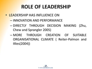 ROLE OF LEADERSHIP
• LEADERSHIP HAS INFLUENCE ON
– INNOVATION AND PERFORMANCE
– DIRECTLY THROUGH DECISION MAKING (Zhu,
Chew and Sprangler 2005)
– MORE THROUGH CREATION OF SUITABLE
ORGANISATIONAL CLIMATE ( Reiter-Palmon and
IIlies(2004))
© www.asia-masters.com
 