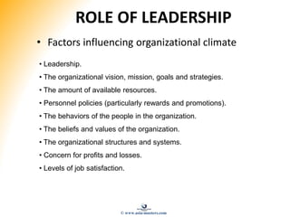 ROLE OF LEADERSHIP
• Factors influencing organizational climate
• Leadership.
• The organizational vision, mission, goals and strategies.
• The amount of available resources.
• Personnel policies (particularly rewards and promotions).
• The behaviors of the people in the organization.
• The beliefs and values of the organization.
• The organizational structures and systems.
• Concern for profits and losses.
• Levels of job satisfaction.
© www.asia-masters.com
 