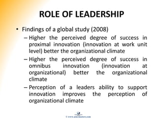 ROLE OF LEADERSHIP
• Findings of a global study (2008)
– Higher the perceived degree of success in
proximal innovation (innovation at work unit
level) better the organizational climate
– Higher the perceived degree of success in
omnibus innovation (innovation at
organizational) better the organizational
climate
– Perception of a leaders ability to support
innovation improves the perception of
organizational climate
© www.asia-masters.com
 