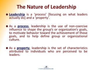 The Nature of Leadership
Leadership is a ‘process’ [focusing on what leaders
actually do] and a ‘property’.
As a process, leadership is the use of non-coercive
influence to shape the group’s or organization’s goals,
to motivate behavior toward the achievement of those
goals, and to help define group or organizational
culture.
As a property, leadership is the set of characteristics
attributed to individuals who are perceived to be
leaders.
© www.asia-masters.com
 