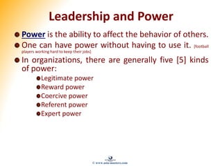 Leadership and Power
Power is the ability to affect the behavior of others.
One can have power without having to use it. [football
players working hard to keep their jobs]
In organizations, there are generally five [5] kinds
of power:
Legitimate power
Reward power
Coercive power
Referent power
Expert power
© www.asia-masters.com
 