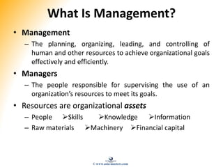 What Is Management?
• Management
– The planning, organizing, leading, and controlling of
human and other resources to achieve organizational goals
effectively and efficiently.
• Managers
– The people responsible for supervising the use of an
organization’s resources to meet its goals.
• Resources are organizational assets
– People Skills Knowledge Information
– Raw materials Machinery Financial capital
© www.asia-masters.com
 