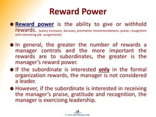 Reward Power
Reward power is the ability to give or withhold
rewards. [salary increases, bonuses, promotion recommendations, praise, recognition
and interesting job assignments]
In general, the greater the number of rewards a
manager controls and the more important the
rewards are to subordinates, the greater is the
manager’s reward power.
If the subordinate is interested only in the formal
organization rewards, the manager is not considered
a leader.
However, if the subordinate is interested in receiving
the manager’s praise, gratitude and recognition, the
manager is exercising leadership.
© www.asia-masters.com
 