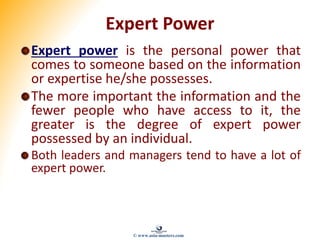 Expert Power
Expert power is the personal power that
comes to someone based on the information
or expertise he/she possesses.
The more important the information and the
fewer people who have access to it, the
greater is the degree of expert power
possessed by an individual.
Both leaders and managers tend to have a lot of
expert power.
© www.asia-masters.com
 