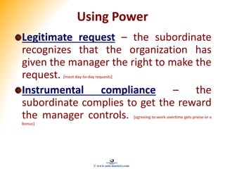 Using Power
Legitimate request – the subordinate
recognizes that the organization has
given the manager the right to make the
request. [most day-to-day requests]
Instrumental compliance – the
subordinate complies to get the reward
the manager controls. [agreeing to work overtime gets praise or a
bonus]
© www.asia-masters.com
 