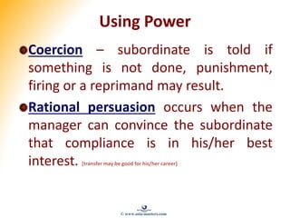 Using Power
Coercion – subordinate is told if
something is not done, punishment,
firing or a reprimand may result.
Rational persuasion occurs when the
manager can convince the subordinate
that compliance is in his/her best
interest. [transfer may be good for his/her career]
© www.asia-masters.com
 