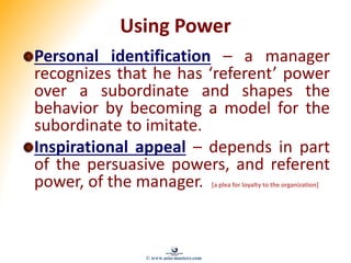 Using Power
Personal identification – a manager
recognizes that he has ‘referent’ power
over a subordinate and shapes the
behavior by becoming a model for the
subordinate to imitate.
Inspirational appeal – depends in part
of the persuasive powers, and referent
power, of the manager. [a plea for loyalty to the organization]
© www.asia-masters.com
 