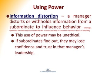Using Power
Information distortion – a manager
distorts or withholds information from a
subordinate to influence behavior. [manager
withholds info about several candidates for a certain position to secure his ‘favorite’ choice is selected]
This use of power may be unethical.
If subordinates find out, they may lose
confidence and trust in that manager’s
leadership.
© www.asia-masters.com
 