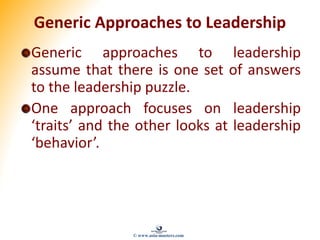 Generic Approaches to Leadership
Generic approaches to leadership
assume that there is one set of answers
to the leadership puzzle.
One approach focuses on leadership
‘traits’ and the other looks at leadership
‘behavior’.
© www.asia-masters.com
 