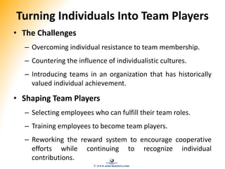 Turning Individuals Into Team Players
• The Challenges
– Overcoming individual resistance to team membership.
– Countering the influence of individualistic cultures.
– Introducing teams in an organization that has historically
valued individual achievement.
• Shaping Team Players
– Selecting employees who can fulfill their team roles.
– Training employees to become team players.
– Reworking the reward system to encourage cooperative
efforts while continuing to recognize individual
contributions.
© www.asia-masters.com
 