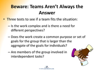 Beware: Teams Aren’t Always the
Answer
• Three tests to see if a team fits the situation:
– Is the work complex and is there a need for
different perspectives?
– Does the work create a common purpose or set of
goals for the group that is larger than the
aggregate of the goals for individuals?
– Are members of the group involved in
interdependent tasks?
© www.asia-masters.com
 