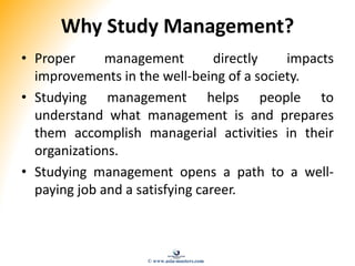Why Study Management?
• Proper management directly impacts
improvements in the well-being of a society.
• Studying management helps people to
understand what management is and prepares
them accomplish managerial activities in their
organizations.
• Studying management opens a path to a well-
paying job and a satisfying career.
© www.asia-masters.com
 