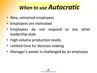 When to use Autocratic
• New, untrained employees
• Employees are motivated
• Employees do not respond to any other
leadership style
• High-volume production needs
• Limited time for decision making
• Manager’s power is challenged by an employee
© www.asia-masters.com
 