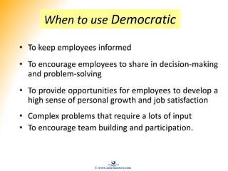 When to use Democratic
• To keep employees informed
• To encourage employees to share in decision-making
and problem-solving
• To provide opportunities for employees to develop a
high sense of personal growth and job satisfaction
• Complex problems that require a lots of input
• To encourage team building and participation.
© www.asia-masters.com
 
