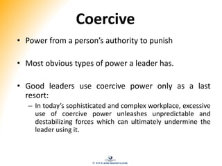 Coercive
• Power from a person’s authority to punish
• Most obvious types of power a leader has.
• Good leaders use coercive power only as a last
resort:
– In today’s sophisticated and complex workplace, excessive
use of coercive power unleashes unpredictable and
destabilizing forces which can ultimately undermine the
leader using it.
© www.asia-masters.com
 