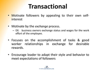 Transactional
• Motivate followers by appealing to their own self-
interest
• Motivate by the exchange process.
– EX: business owners exchange status and wages for the work
effort of the employee.
• Focuses on the accomplishment of tasks & good
worker relationships in exchange for desirable
rewards.
• Encourage leader to adapt their style and behavior to
meet expectations of followers
© www.asia-masters.com
 