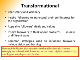 Transformational
• Charismatic and visionary
• Inspire followers to transcend their self-interest for
the organization
• Appeal to followers' ideals and values
• Inspire followers to think about problems in new
or different ways
• Common strategies used to influence followers
include vision and framing
Research indicates that transformational leadership is more
strongly correlated with lower turnover rates, higher productivity,
and higher employee satisfaction.
 