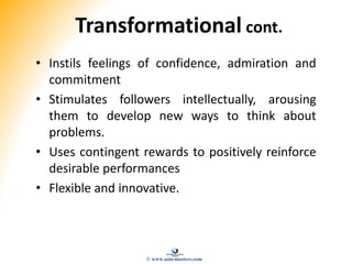 Transformational cont.
• Instils feelings of confidence, admiration and
commitment
• Stimulates followers intellectually, arousing
them to develop new ways to think about
problems.
• Uses contingent rewards to positively reinforce
desirable performances
• Flexible and innovative.
© www.asia-masters.com
 