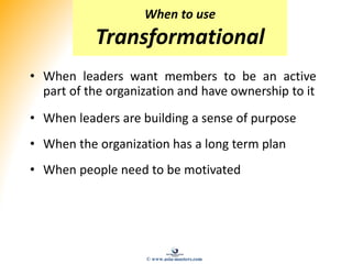 • When leaders want members to be an active
part of the organization and have ownership to it
• When leaders are building a sense of purpose
• When the organization has a long term plan
• When people need to be motivated
When to use
Transformational
© www.asia-masters.com
 