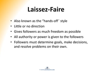Laissez-Faire
• Also known as the “hands-off¨ style
• Little or no direction
• Gives followers as much freedom as possible
• All authority or power is given to the followers
• Followers must determine goals, make decisions,
and resolve problems on their own.
© www.asia-masters.com
 