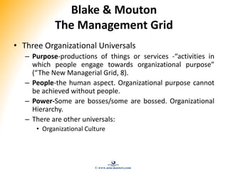 Blake & Mouton
The Management Grid
• Three Organizational Universals
– Purpose-productions of things or services -“activities in
which people engage towards organizational purpose”
(“The New Managerial Grid, 8).
– People-the human aspect. Organizational purpose cannot
be achieved without people.
– Power-Some are bosses/some are bossed. Organizational
Hierarchy.
– There are other universals:
• Organizational Culture
© www.asia-masters.com
 