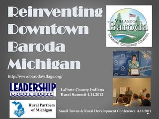 Reinventing
Downtown
Baroda
Michigan
http://www.barodavillage.org/


                            LaPorte County Indiana
                            Rural Summit 4.14.2012



                          Small Towns & Rural Development Conference 4.18.2012
 