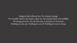 Imagine fuel without fear. No climate change.
No oil spills, dead coal miners, dirty air, devastated lands, lost wildlife.
No energy poverty. No oil-fed wars, tyrannies, or terrorists.
Nothing to run out. Nothing to cut oﬀ. Nothing to worry about.
 
