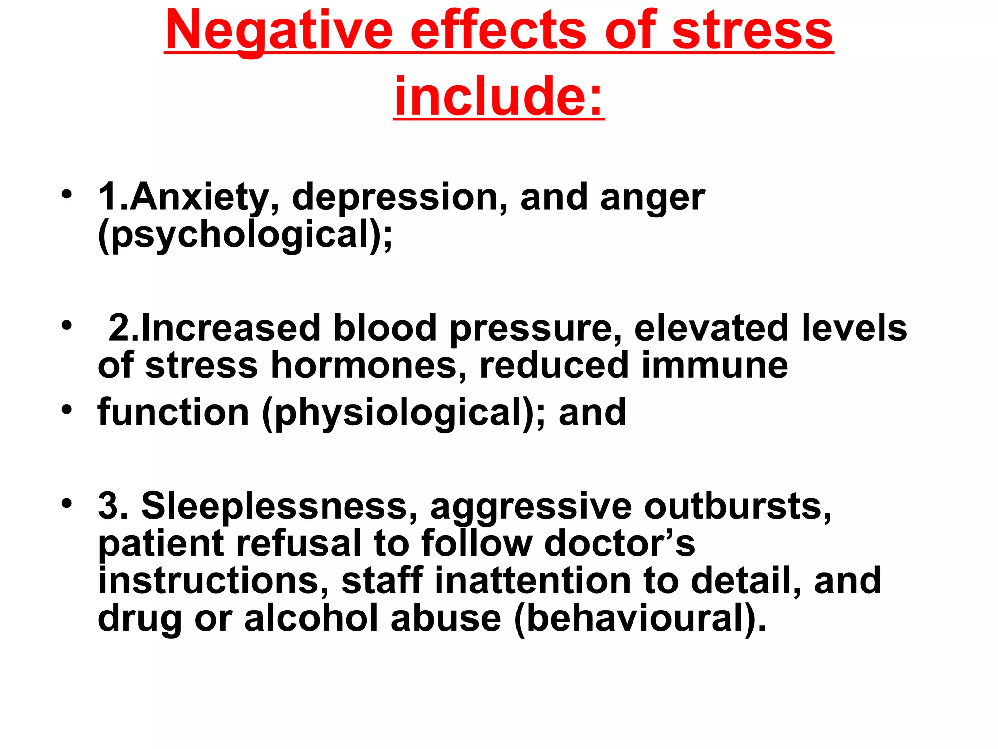 Negative effects of stress include: 1.Anxiety, depression, and anger (psychological); 2.Increased blood pressure, elevated levels of stress hormones, reduced immune function (physiological); and 3. Sleeplessness, aggressive outbursts, patient refusal to follow doctor’s instructions, staff inattention to detail, and drug or alcohol abuse (behavioural). 
