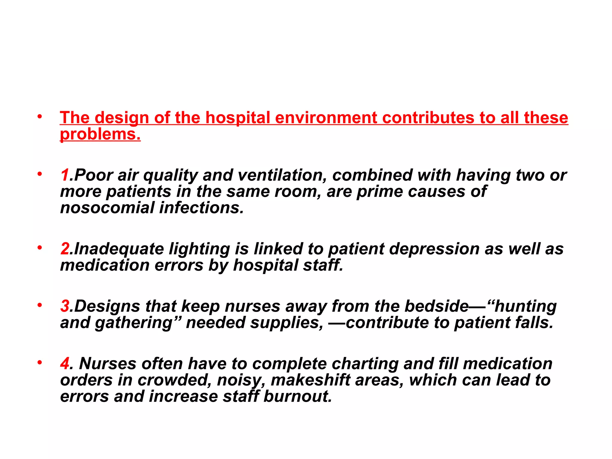 The design of the hospital environment contributes to all these problems.   1 .Poor air quality and ventilation, combined with having two or more patients in the same room, are prime causes of nosocomial infections.  2 .Inadequate lighting is linked to patient depression as well as medication errors by hospital staff.  3 .Designs that keep nurses away from the bedside—“hunting and gathering” needed supplies, —contribute to patient falls. 4 . Nurses often have to complete charting and fill medication orders in crowded, noisy, makeshift areas, which can lead to errors and increase staff burnout. 