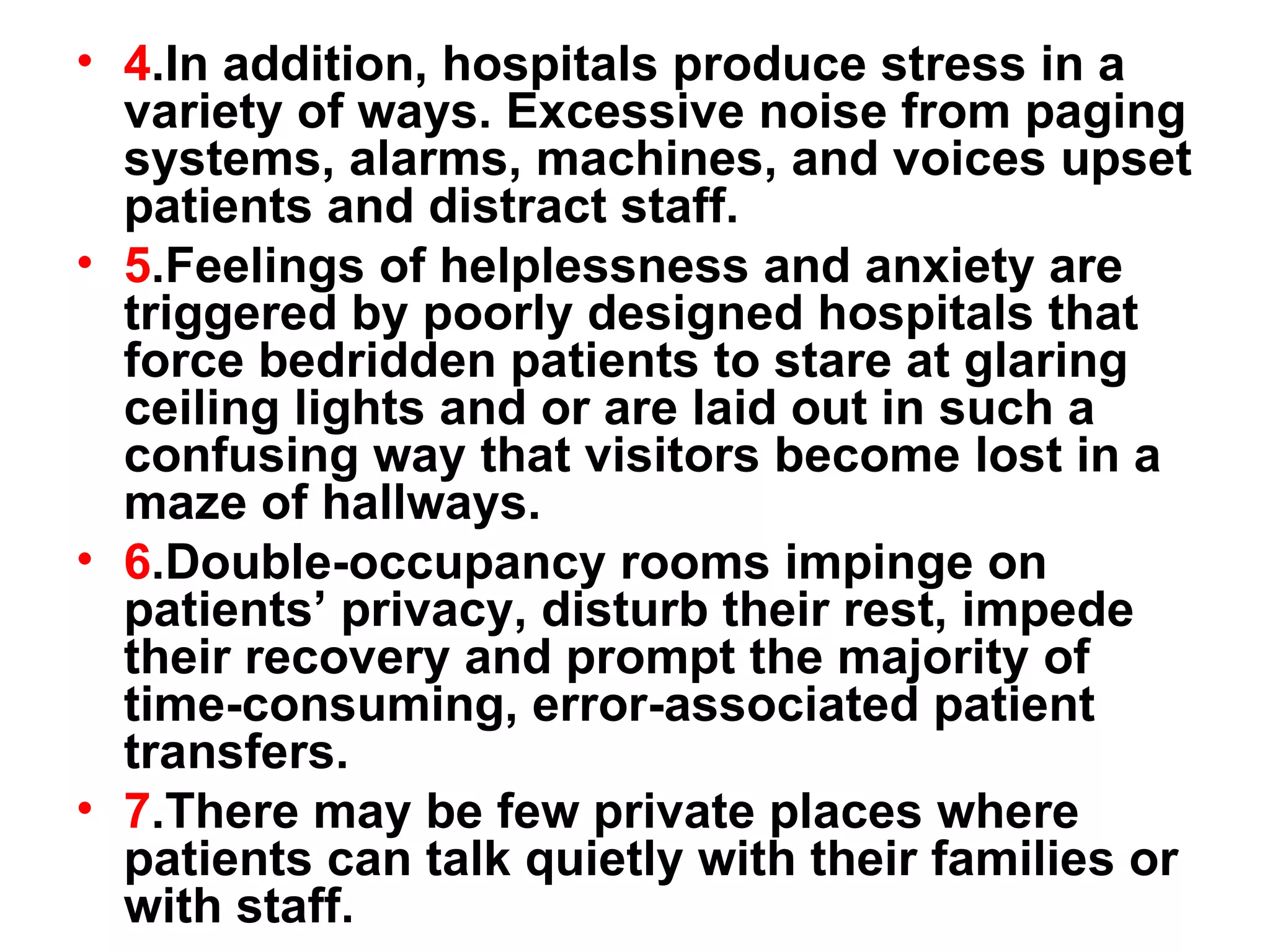 4 .In addition, hospitals produce stress in a variety of ways. Excessive noise from paging systems, alarms, machines, and voices upset patients and distract staff.  5 .Feelings of helplessness and anxiety are triggered by poorly designed hospitals that force bedridden patients to stare at glaring ceiling lights and or are laid out in such a confusing way that visitors become lost in a maze of hallways.  6 .Double-occupancy rooms impinge on patients’ privacy, disturb their rest, impede their recovery and prompt the majority of time-consuming, error-associated patient transfers.  7 .There may be few private places where patients can talk quietly with their families or with staff. 