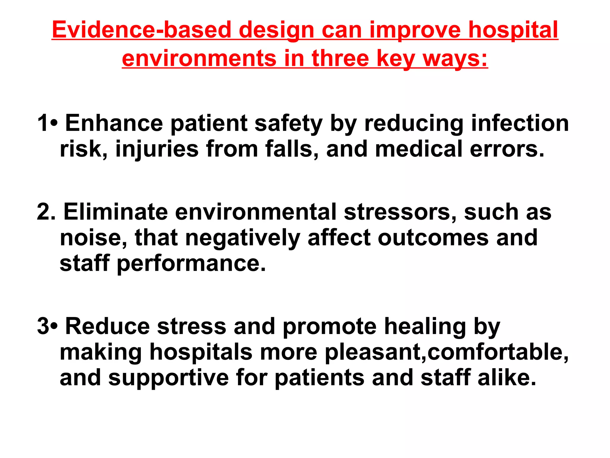 Evidence-based design can improve hospital environments in three key ways: 1• Enhance patient safety by reducing infection risk, injuries from falls, and medical errors. 2.  Eliminate environmental stressors, such as noise, that negatively affect outcomes and staff performance. 3• Reduce stress and promote healing by making hospitals more pleasant,comfortable, and supportive for patients and staff alike. 