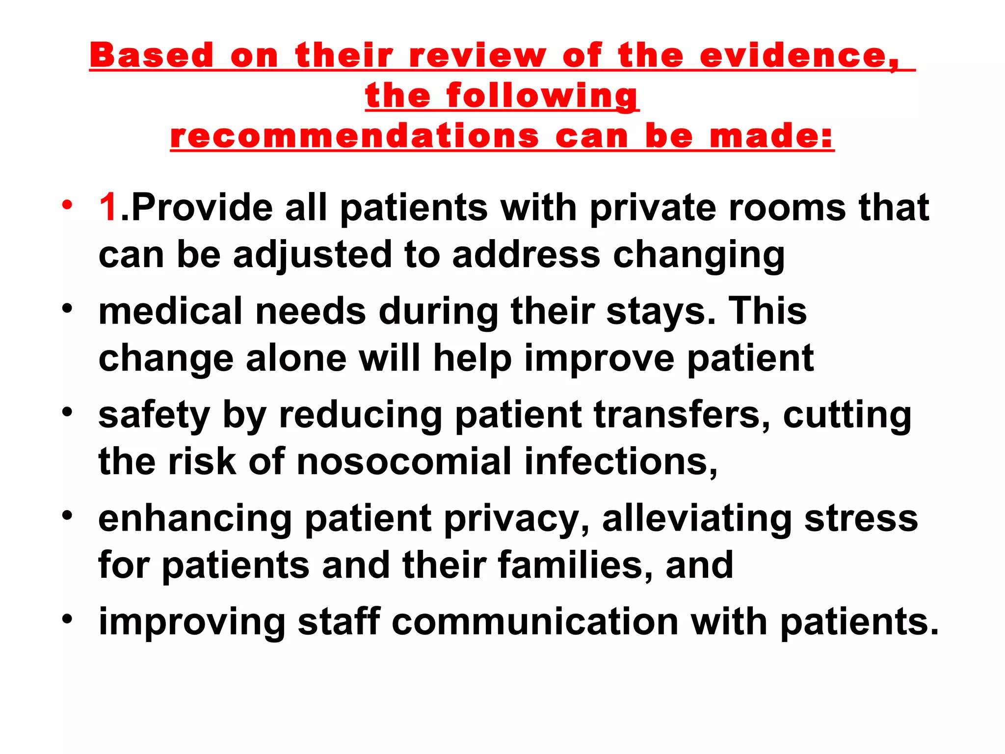 Based on their review of the evidence,  the following recommendations can be made: 1 .Provide all patients with private rooms that can be adjusted to address changing medical needs during their stays. This change alone will help improve patient safety by reducing patient transfers, cutting the risk of nosocomial infections, enhancing patient privacy, alleviating stress for patients and their families, and improving staff communication with patients. 