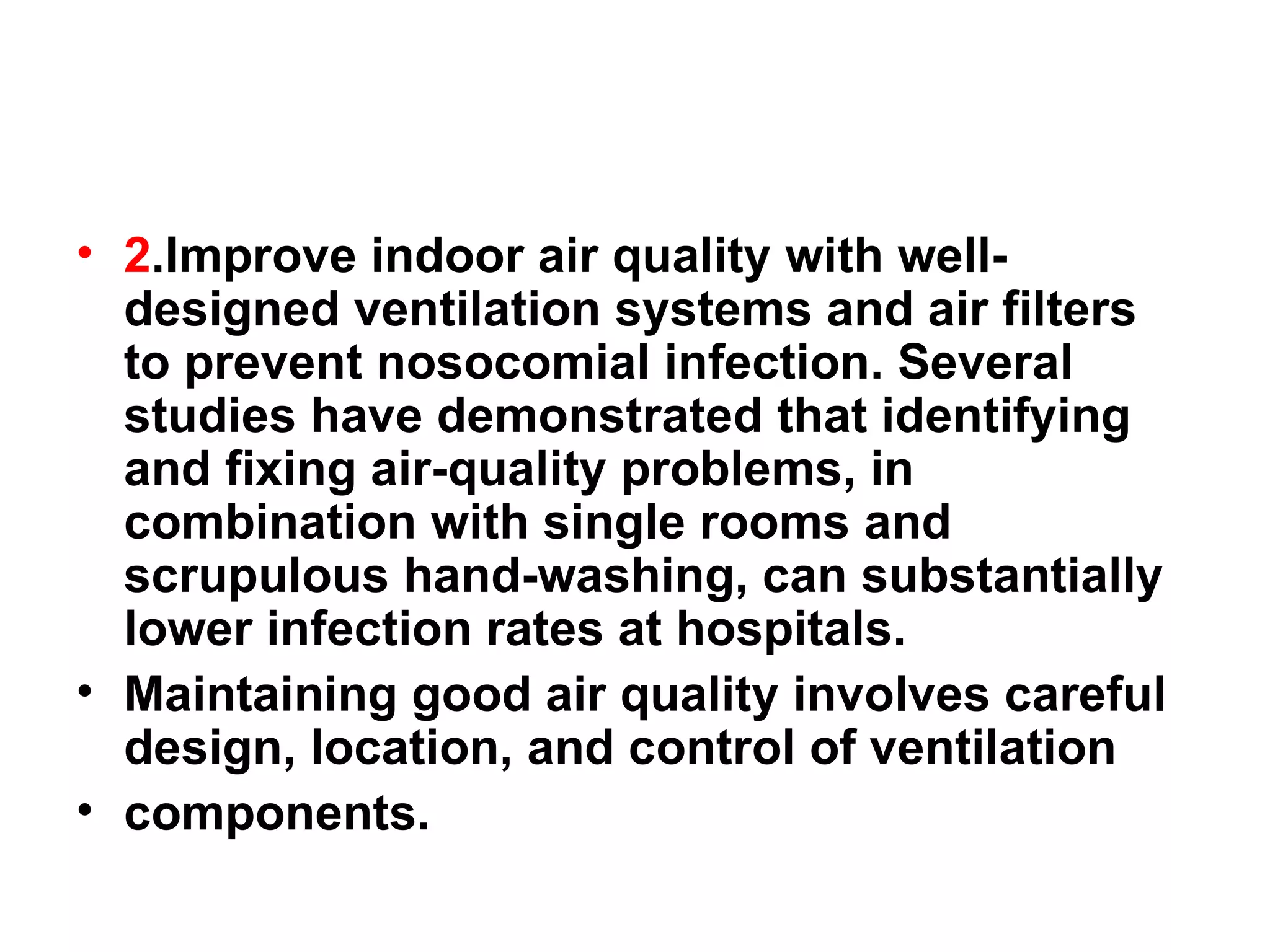 2 .Improve indoor air quality with well-designed ventilation systems and air filters to prevent nosocomial infection. Several studies have demonstrated that identifying and fixing air-quality problems, in combination with single rooms and scrupulous hand-washing, can substantially lower infection rates at hospitals.  Maintaining good air quality involves careful design, location, and control of ventilation components. 