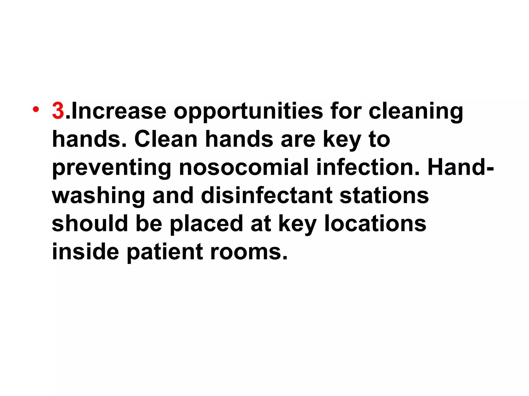 3 .Increase opportunities for cleaning hands. Clean hands are key to preventing nosocomial infection. Hand-washing and disinfectant stations should be placed at key locations inside patient rooms. 