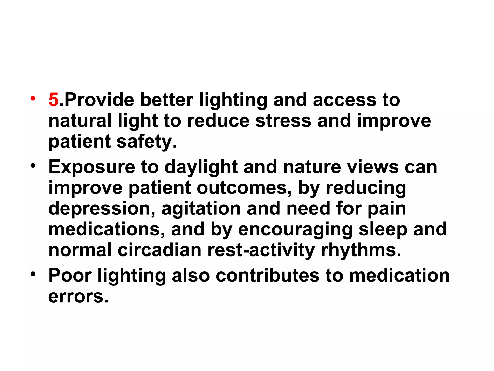 5 .Provide better lighting and access to natural light to reduce stress and improve patient safety.  Exposure to daylight and nature views can improve patient outcomes, by reducing depression, agitation and need for pain medications, and by encouraging sleep and normal circadian rest-activity rhythms.  Poor lighting also contributes to medication errors. 