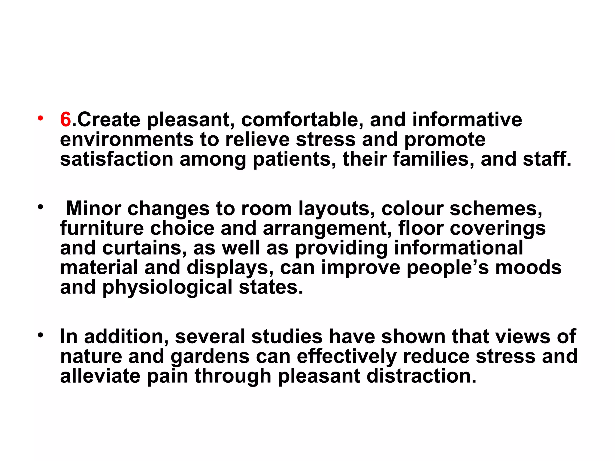 6 .Create pleasant, comfortable, and informative environments to relieve stress and promote satisfaction among patients, their families, and staff. Minor changes to room layouts, colour schemes, furniture choice and arrangement, floor coverings and curtains, as well as providing informational material and displays, can improve people’s moods and physiological states.  In addition, several studies have shown that views of nature and gardens can effectively reduce stress and alleviate pain through pleasant distraction. 