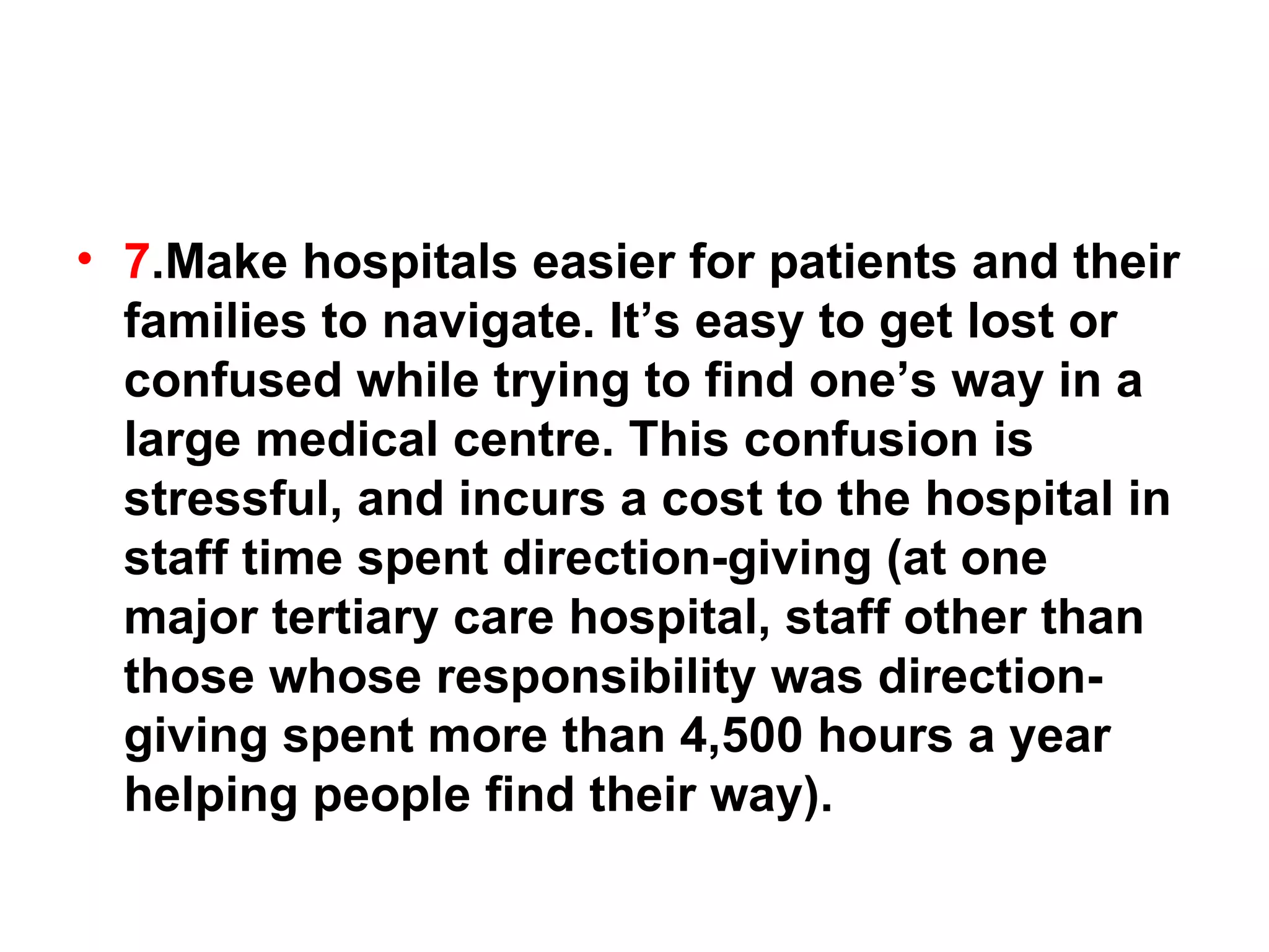 7 .Make hospitals easier for patients and their families to navigate. It’s easy to get lost or confused while trying to find one’s way in a large medical centre. This confusion is stressful, and incurs a cost to the hospital in staff time spent direction-giving (at one major tertiary care hospital, staff other than those whose responsibility was direction-giving spent more than 4,500 hours a year helping people find their way).  