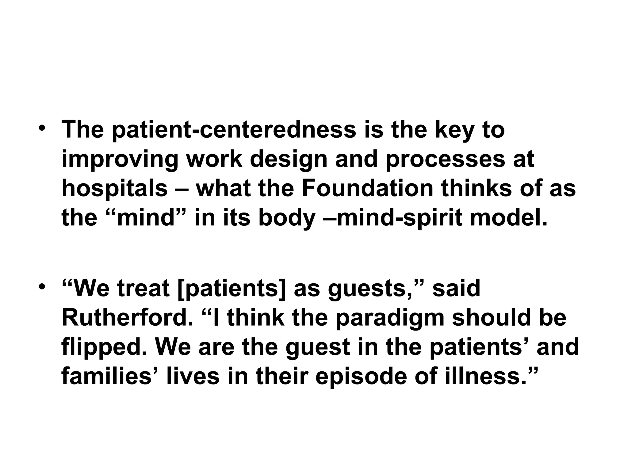 The patient-centeredness is the key to improving work design and processes at hospitals – what the Foundation thinks of as the “mind” in its body –mind-spirit model.  “ We treat [patients] as guests,” said Rutherford. “I think the paradigm should be flipped. We are the guest in the patients’ and families’ lives in their episode of illness.” 