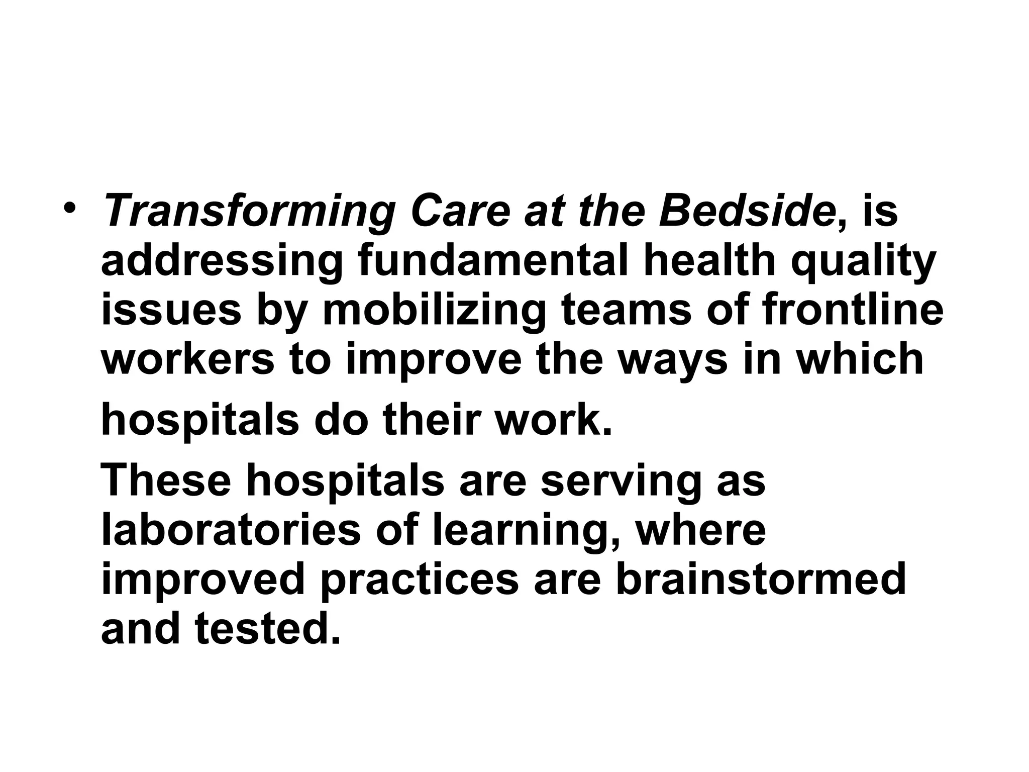 Transforming Care at the Bedside , is addressing fundamental health quality issues by mobilizing teams of frontline workers to improve the ways in which hospitals do their work.  These hospitals are serving as laboratories of learning, where improved practices are brainstormed and tested. 