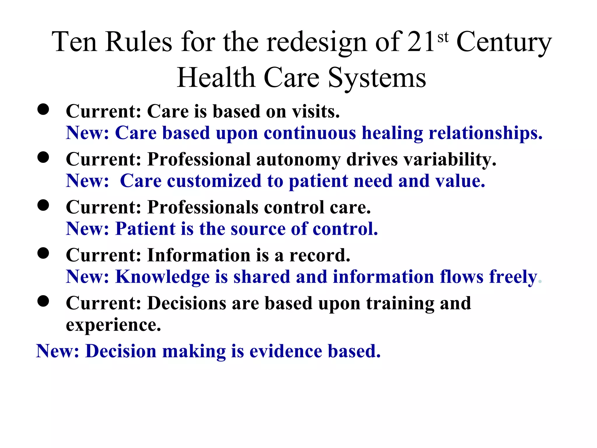 Ten Rules for the redesign of 21 st  Century Health Care Systems Current: Care is based on visits.  New: Care based upon continuous healing relationships. Current: Professional autonomy drives variability.  New:  Care customized to patient need and value. Current: Professionals control care.  New: Patient is the source of control. Current: Information is a record.  New: Knowledge is shared and information flows freely . Current: Decisions are based upon training and experience.  New: Decision making is evidence based. 