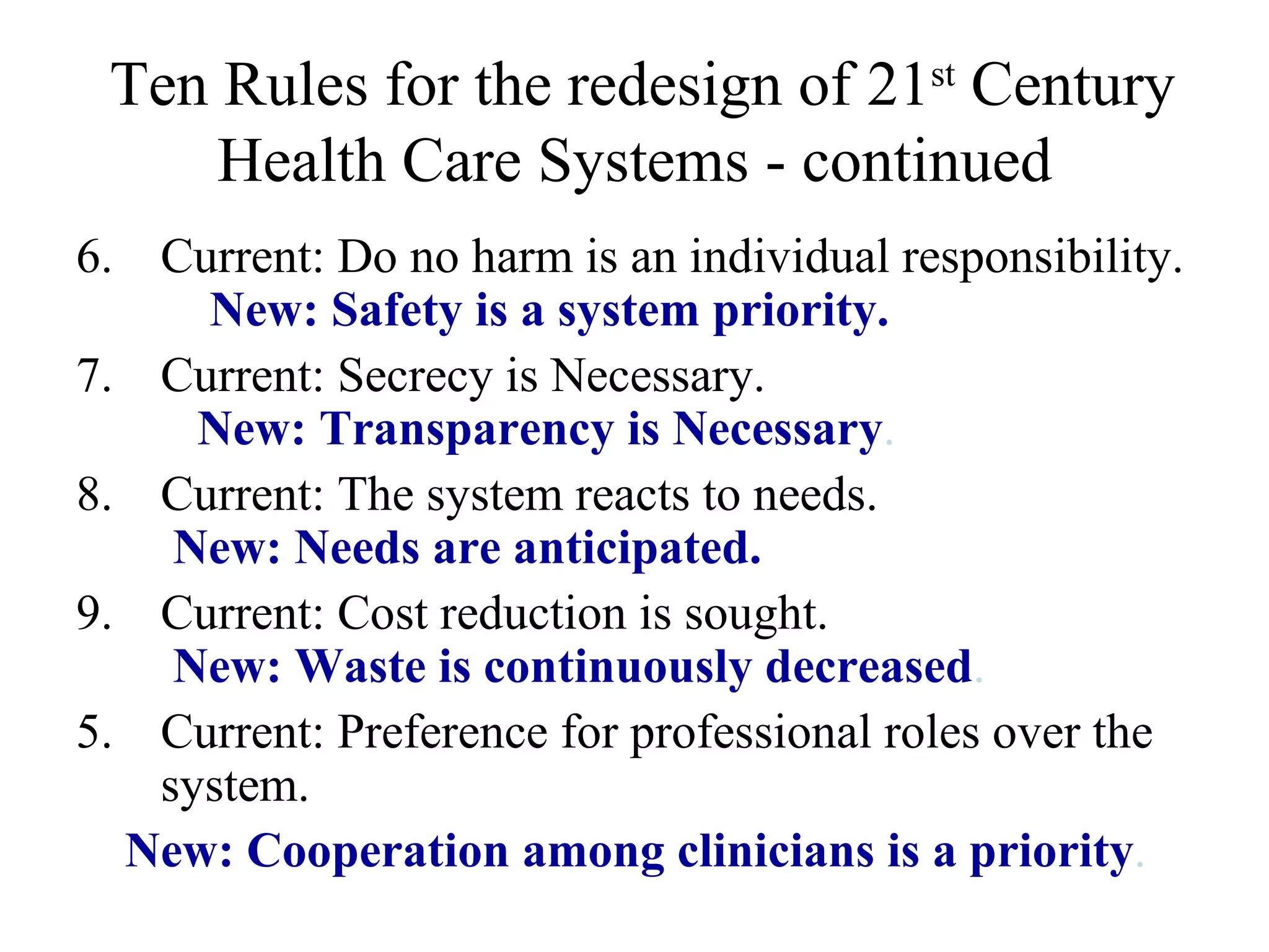Ten Rules for the redesign of 21 st  Century Health Care Systems - continued 6. Current: Do no harm is an individual responsibility.  New: Safety is a system priority. 7. Current: Secrecy is Necessary.  New: Transparency is Necessary . 8. Current: The system reacts to needs.    New: Needs are anticipated. 9. Current: Cost reduction is sought.    New: Waste is continuously decreased . Current: Preference for professional roles over the system.  New: Cooperation among clinicians is a priority . 